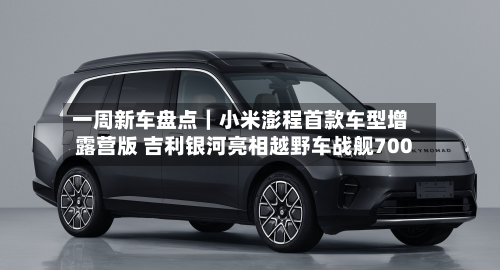 一周新车盘点｜小米澎程首款车型增露营版 吉利银河亮相越野车战舰700
