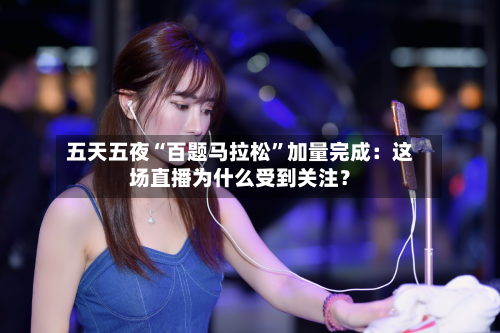 五天五夜“百题马拉松”加量完成：这场直播为什么受到关注？-第3张图片