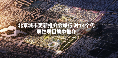 北京城市更新推介会举行 对14个代表性项目集中推介-第2张图片