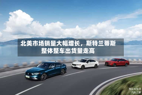 北美市场销量大幅增长，斯特兰蒂斯整体整车出货量走高