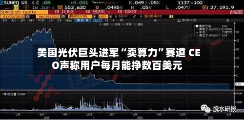 美国光伏巨头进军“卖算力”赛道 CEO声称用户每月能挣数百美元