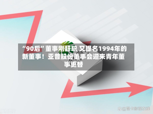 “90后	”董事刚辞职 又提名1994年的新董事！亚普股份董事会迎来青年董事更替-第3张图片
