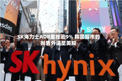 SK海力士ADR重挫逾9% 韩国股市的抛售外溢至美股-第3张图片