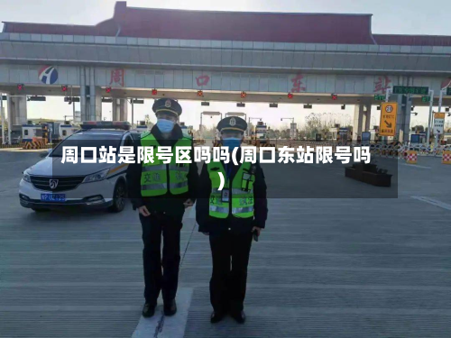 周口站是限号区吗吗(周口东站限号吗)-第3张图片