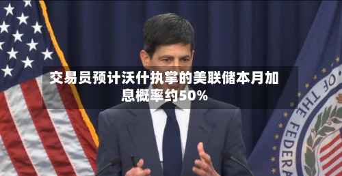 交易员预计沃什执掌的美联储本月加息概率约50%-第2张图片