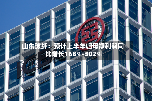 山东玻纤：预计上半年归母净利润同比增长168%-302%-第2张图片