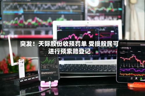 突发！天际股份收预罚单 受损股民可进行预索赔登记