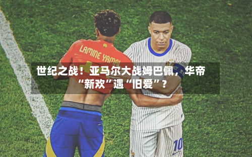 世纪之战！亚马尔大战姆巴佩，华帝“新欢”遇“旧爱”？