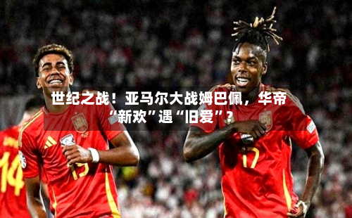 世纪之战！亚马尔大战姆巴佩，华帝“新欢”遇“旧爱	”？-第2张图片