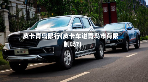 皮卡青岛限行(皮卡车进青岛市有限制吗?)-第2张图片