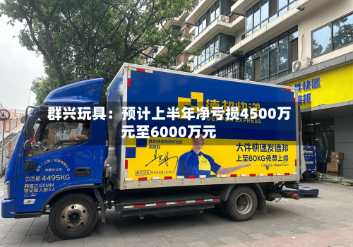 群兴玩具：预计上半年净亏损4500万元至6000万元-第3张图片