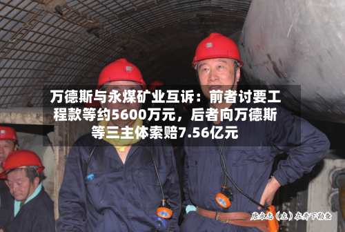 万德斯与永煤矿业互诉：前者讨要工程款等约5600万元，后者向万德斯等三主体索赔7.56亿元-第2张图片