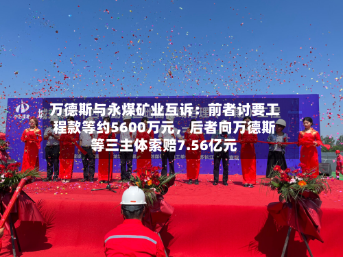 万德斯与永煤矿业互诉：前者讨要工程款等约5600万元，后者向万德斯等三主体索赔7.56亿元