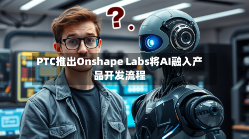 PTC推出Onshape Labs将AI融入产品开发流程-第2张图片