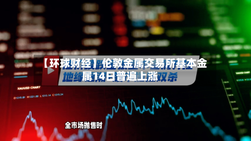 【环球财经】伦敦金属交易所基本金属14日普遍上涨-第2张图片