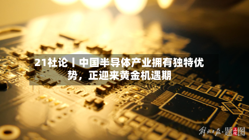 21社论丨中国半导体产业拥有独特优势	，正迎来黄金机遇期-第2张图片