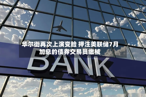 华尔街再次上演变脸 押注美联储7月加息的债券交易员缴械-第3张图片