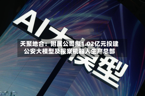 天聚地合:附属公司拟1.02亿元投建公安大模型及报案机器人生产总部