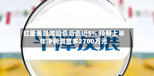 红星美凯龙盈喜后涨近5% 预期上半年净利润至多2700万元-第1张图片