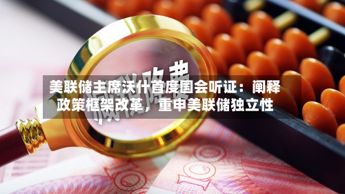 美联储主席沃什首度国会听证：阐释政策框架改革	，重申美联储独立性-第2张图片