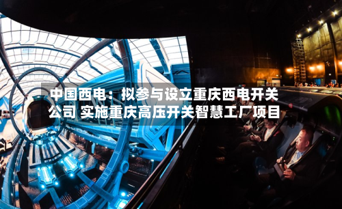 中国西电：拟参与设立重庆西电开关公司 实施重庆高压开关智慧工厂项目-第2张图片