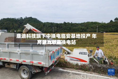 康迪科技旗下中换电临安基地投产 年产能比较高可达200座换电站-第2张图片
