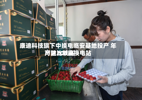 康迪科技旗下中换电临安基地投产 年产能比较高
可达200座换电站