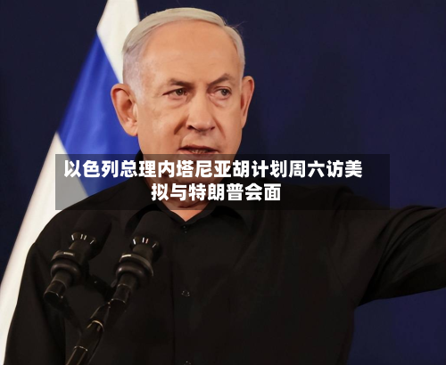 以色列总理内塔尼亚胡计划周六访美 拟与特朗普会面-第3张图片