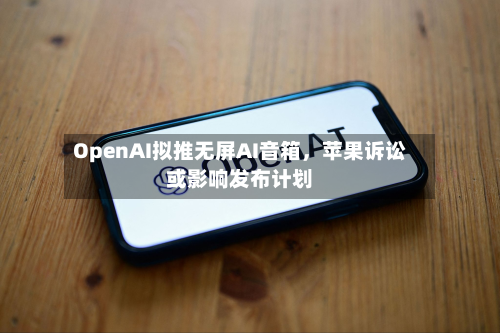 OpenAI拟推无屏AI音箱，苹果诉讼或影响发布计划-第3张图片
