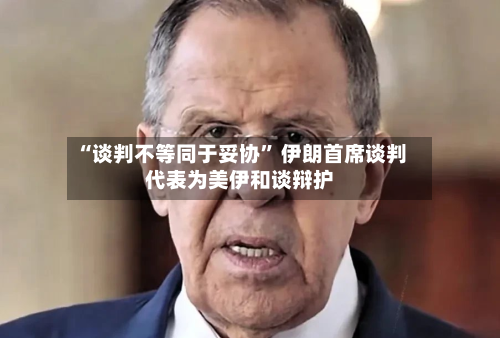 “谈判不等同于妥协	” 伊朗首席谈判代表为美伊和谈辩护-第2张图片