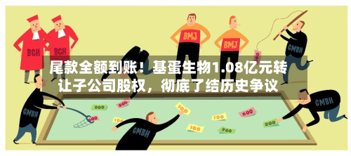 尾款全额到账！基蛋生物1.08亿元转让子公司股权，彻底了结历史争议