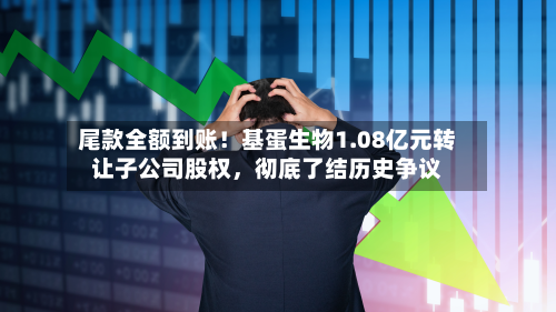 尾款全额到账！基蛋生物1.08亿元转让子公司股权，彻底了结历史争议-第2张图片