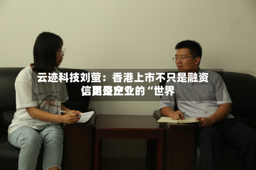云迹科技刘萤：香港上市不只是融资，更是企业的“世界信用资产”