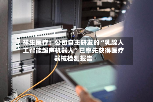 祥生医疗：公司自主研发的“乳腺人工智能超声机器人”已率先获得医疗器械检测报告-第1张图片