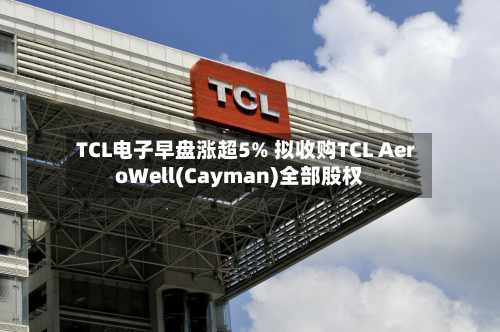 TCL电子早盘涨超5% 拟收购TCL AeroWell(Cayman)全部股权-第1张图片