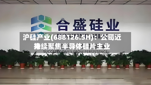 沪硅产业(688126.SH)：公司近来持续聚焦半导体硅片主业