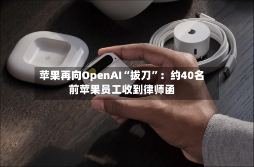 苹果再向OpenAI“拔刀”：约40名前苹果员工收到律师函
