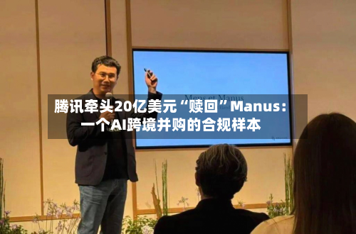 腾讯牵头20亿美元“赎回”Manus：一个AI跨境并购的合规样本-第3张图片