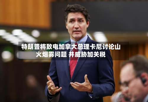 特朗普将致电加拿大总理卡尼讨论山火烟雾问题 并威胁加关税-第2张图片