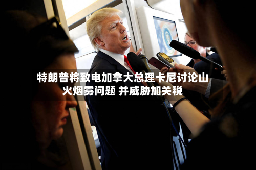 特朗普将致电加拿大总理卡尼讨论山火烟雾问题 并威胁加关税-第3张图片