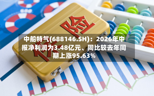 中船特气(688146.SH)：2026年中报净利润为3.48亿元、同比较去年同期上涨95.63%