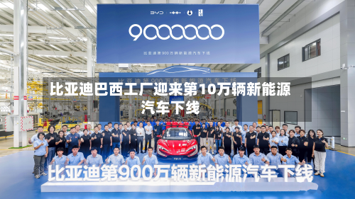 比亚迪巴西工厂迎来第10万辆新能源汽车下线
