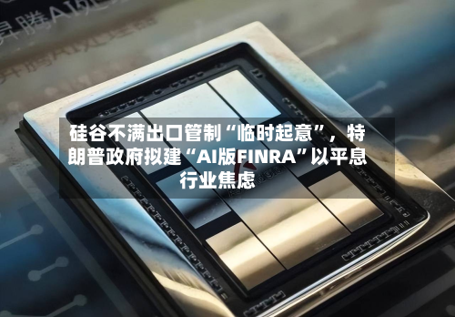 硅谷不满出口管制“临时起意	”，特朗普政府拟建“AI版FINRA”以平息行业焦虑-第3张图片