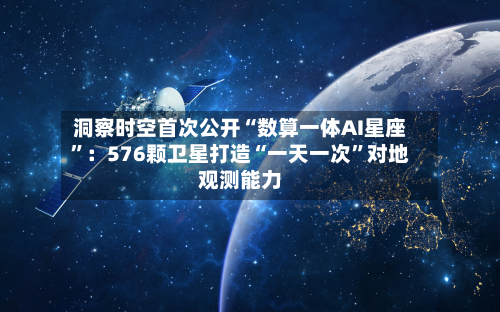 洞察时空首次公开“数算一体AI星座”：576颗卫星打造“一天一次”对地观测能力