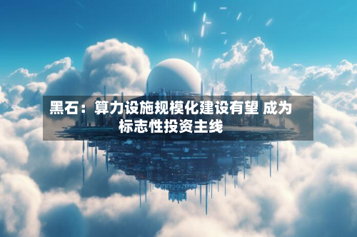 黑石：算力设施规模化建设有望 成为标志性投资主线