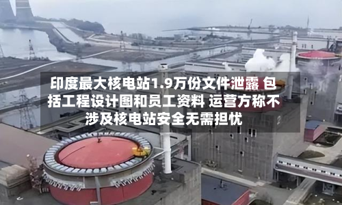 印度最大核电站1.9万份文件泄露 包括工程设计图和员工资料 运营方称不涉及核电站安全无需担忧-第2张图片