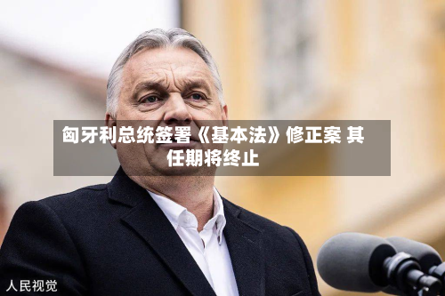 匈牙利总统签署《基本法》修正案 其任期将终止