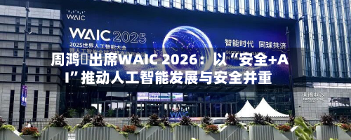 周鸿祎出席WAIC 2026：以“安全+AI	”推动人工智能发展与安全并重-第3张图片