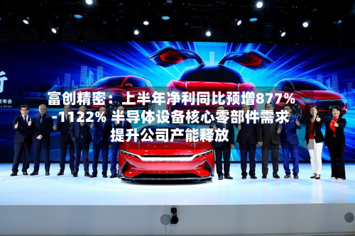 富创精密：上半年净利同比预增877%-1122% 半导体设备核心零部件需求提升公司产能释放-第3张图片