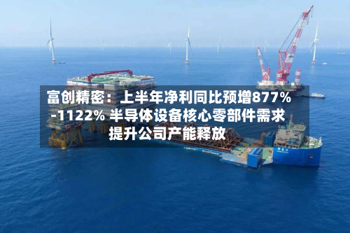 富创精密：上半年净利同比预增877%-1122% 半导体设备核心零部件需求提升公司产能释放-第2张图片